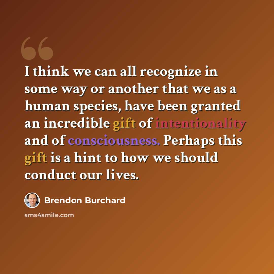 “I think we can all recognize in some way or another that we as a human species, have been granted an incredible gift of intentionality and of consciousness. Perhaps this gift is a hint to how we should conduct our lives.” quote by Brendon Burchard