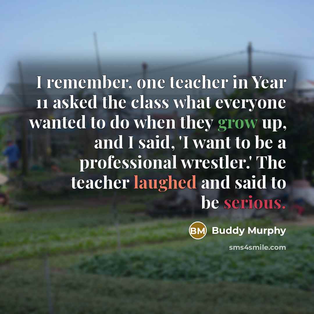 “I remember, one teacher in Year 11 asked the class what everyone wanted to do when they grow up, and I said, 'I want to be a professional wrestler.' The teacher laughed and said to be serious.” quote by Buddy Murphy