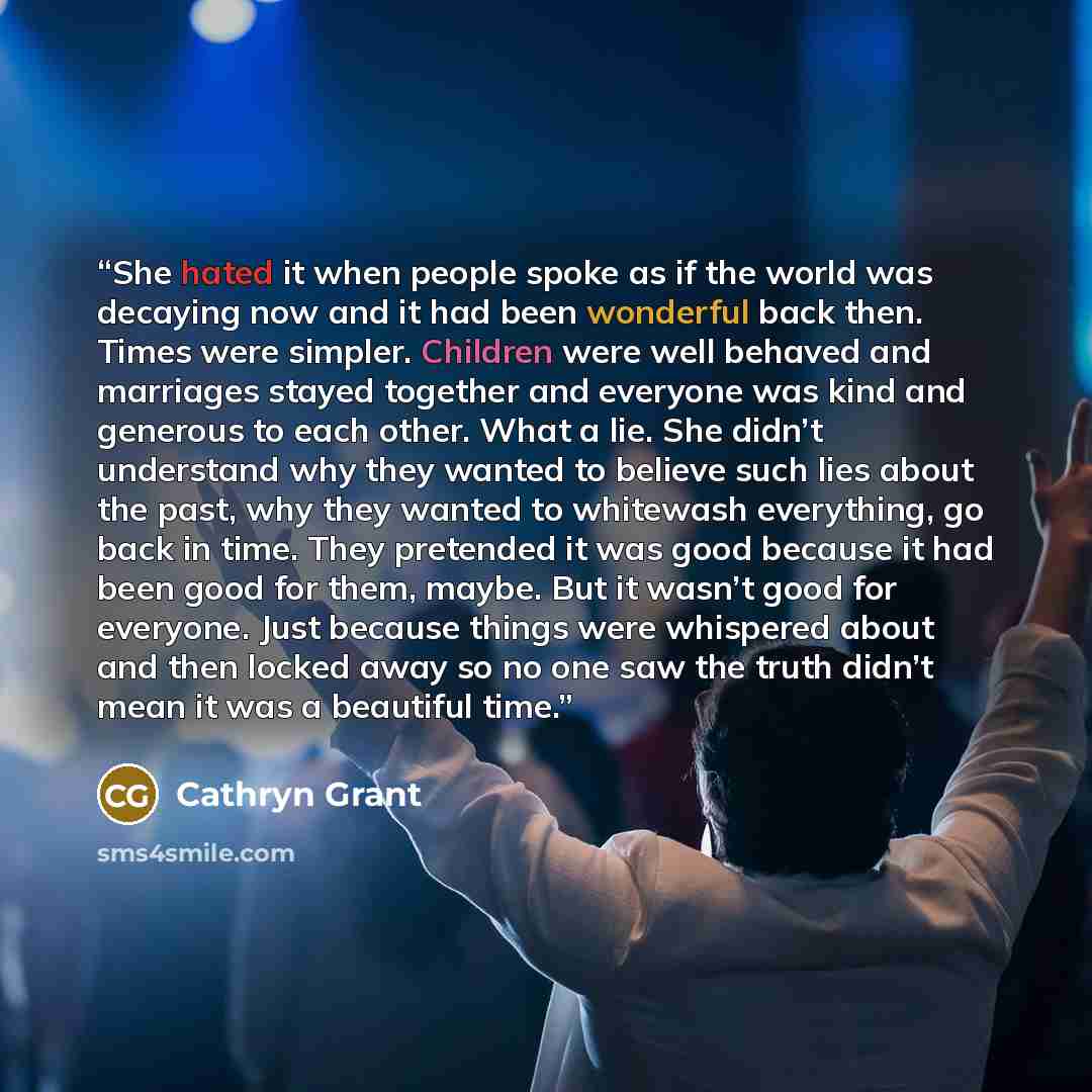 “She hated it when people spoke as if the world was decaying now and it had been wonderful back then. Times were simpler. Children were well behaved and marriages stayed together and everyone was kind and generous to each other. What a lie. She didn’t understand why they wanted to believe such lies…” quote by Cathryn Grant