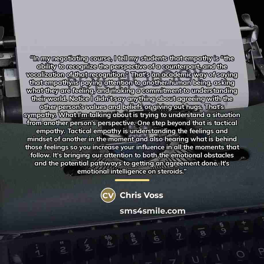“In my negotiating course, I tell my students that empathy is “the ability to recognize the perspective of a counterpart, and the vocalization of that recognition.” That’s an academic way of saying that empathy is paying attention to another human being, asking what they are feeling, and making a…” quote by Chris Voss