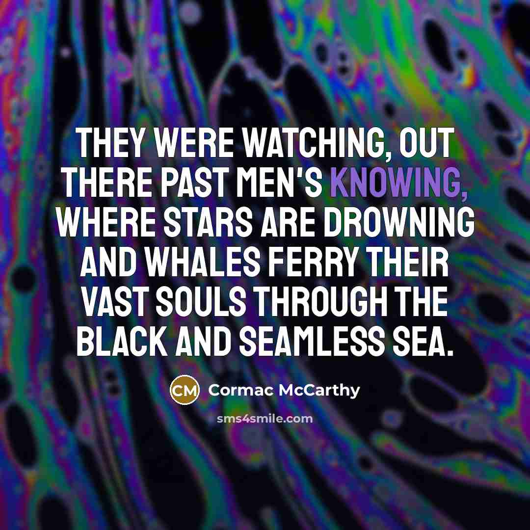 “They were watching, out there past men's knowing, where stars are drowning and whales ferry their vast souls through the black and seamless sea.” quote by Cormac McCarthy