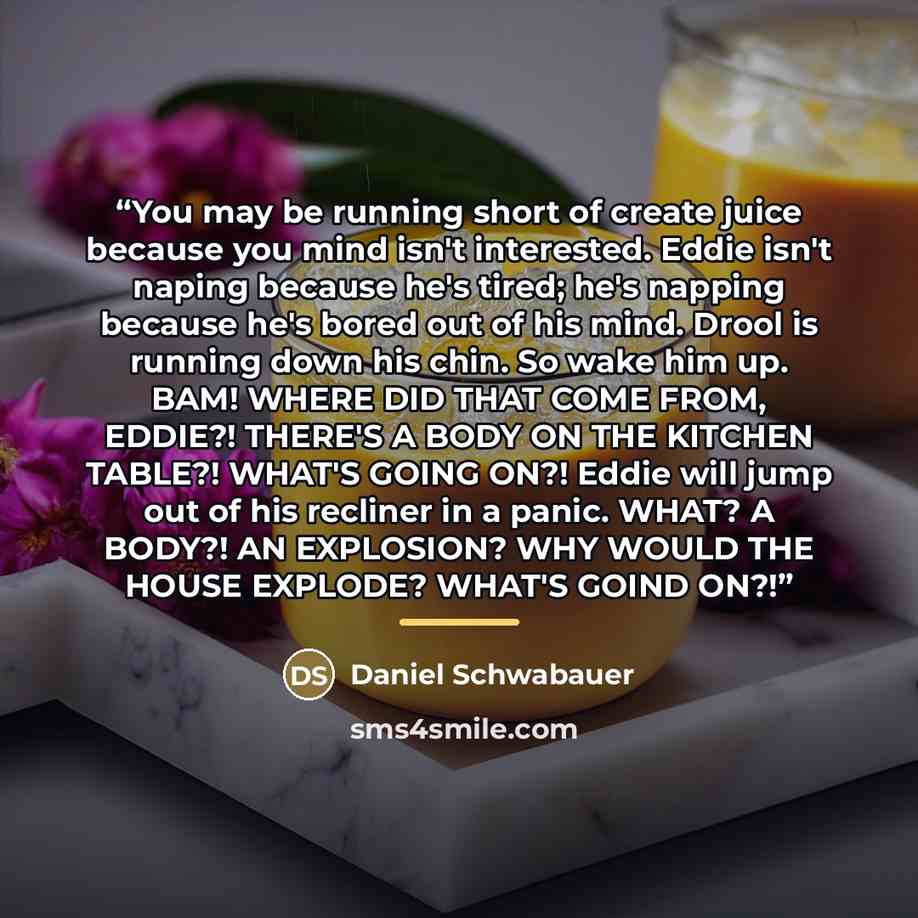 “You may be running short of create juice because you mind isn't interested. Eddie isn't naping because he's tired; he's napping because he's bored out of his mind. Drool is running down his chin. So wake him up. BAM! WHERE DID THAT COME FROM, EDDIE?! THERE'S A BODY ON THE KITCHEN TABLE?! WHAT'S…” quote by Daniel Schwabauer