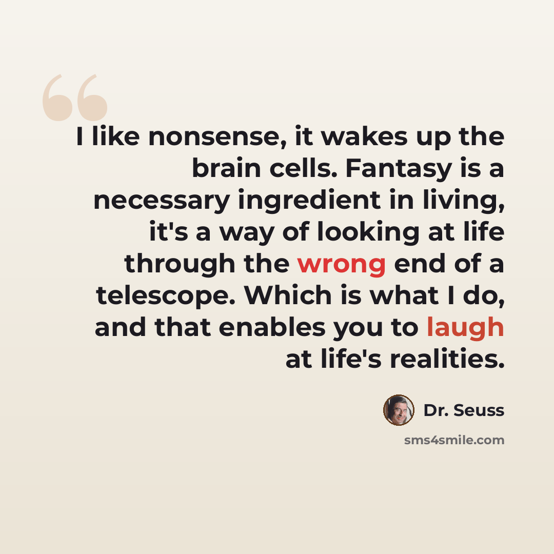 “I like nonsense, it wakes up the brain cells. Fantasy is a necessary ingredient in living, it's a way of looking at life through the wrong end of a telescope. Which is what I do, and that enables you to laugh at life's realities.” quote by Dr. Seuss