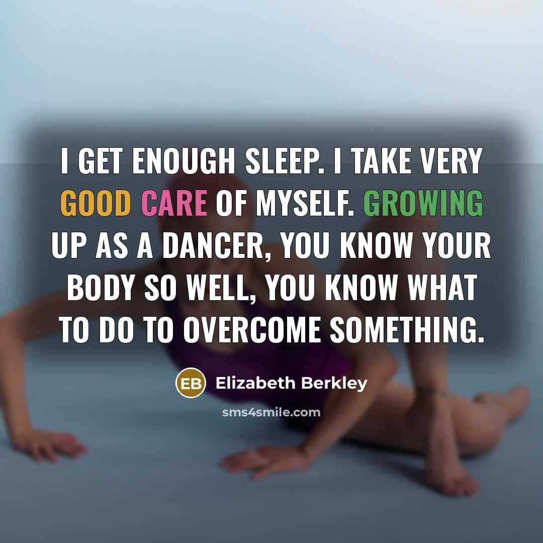 “I get enough sleep. I take very good care of myself. Growing up as a dancer, you know your body so well, you know what to do to overcome something.” quote by Elizabeth Berkley