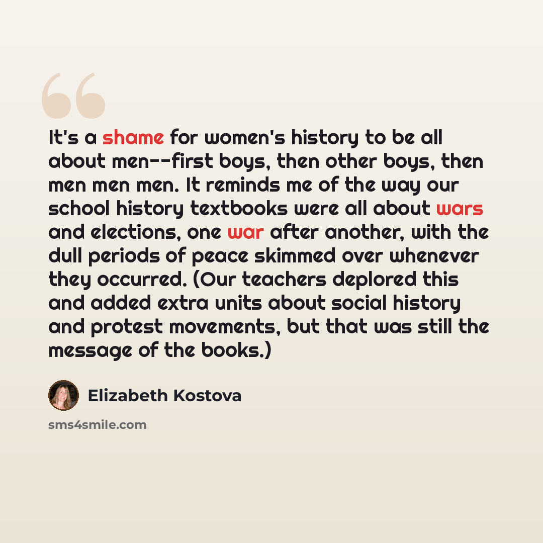 “It's a shame for women's history to be all about men--first boys, then other boys, then men men men. It reminds me of the way our school history textbooks were all about wars and elections, one war after another, with the dull periods of peace skimmed over whenever they occurred. (Our teachers…” quote by Elizabeth Kostova