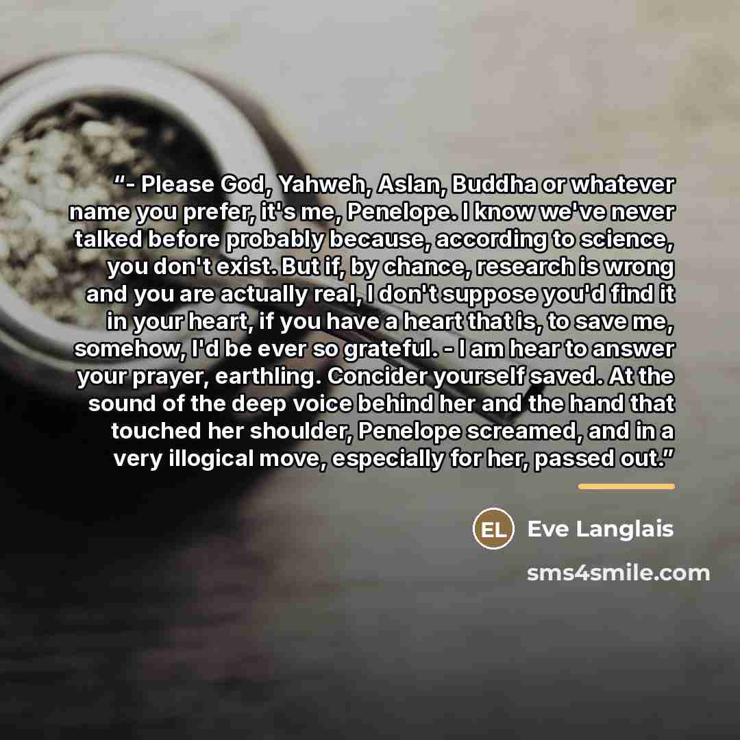 “- Please God, Yahweh, Aslan, Buddha or whatever name you prefer, it's me, Penelope. I know we've never talked before probably because, according to science, you don't exist. But if, by chance, research is wrong and you are actually real, I don't suppose you'd find it in your heart, if you have a…” quote by Eve Langlais