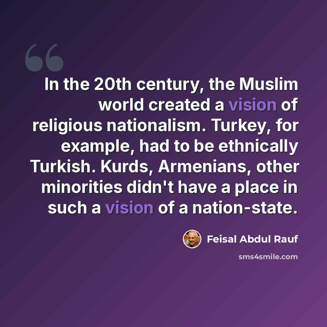 “In the 20th century, the Muslim world created a vision of religious nationalism. Turkey, for example, had to be ethnically Turkish. Kurds, Armenians, other minorities didn't have a place in such a vision of a nation-state.” quote by Feisal Abdul Rauf