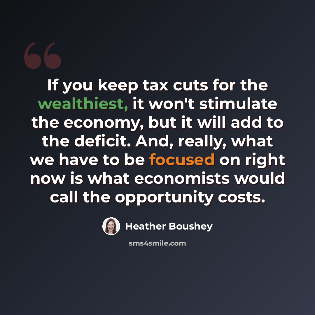 “If you keep tax cuts for the wealthiest, it won't stimulate the economy, but it will add to the deficit. And, really, what we have to be focused on right now is what economists would call the opportunity costs.” quote by Heather Boushey