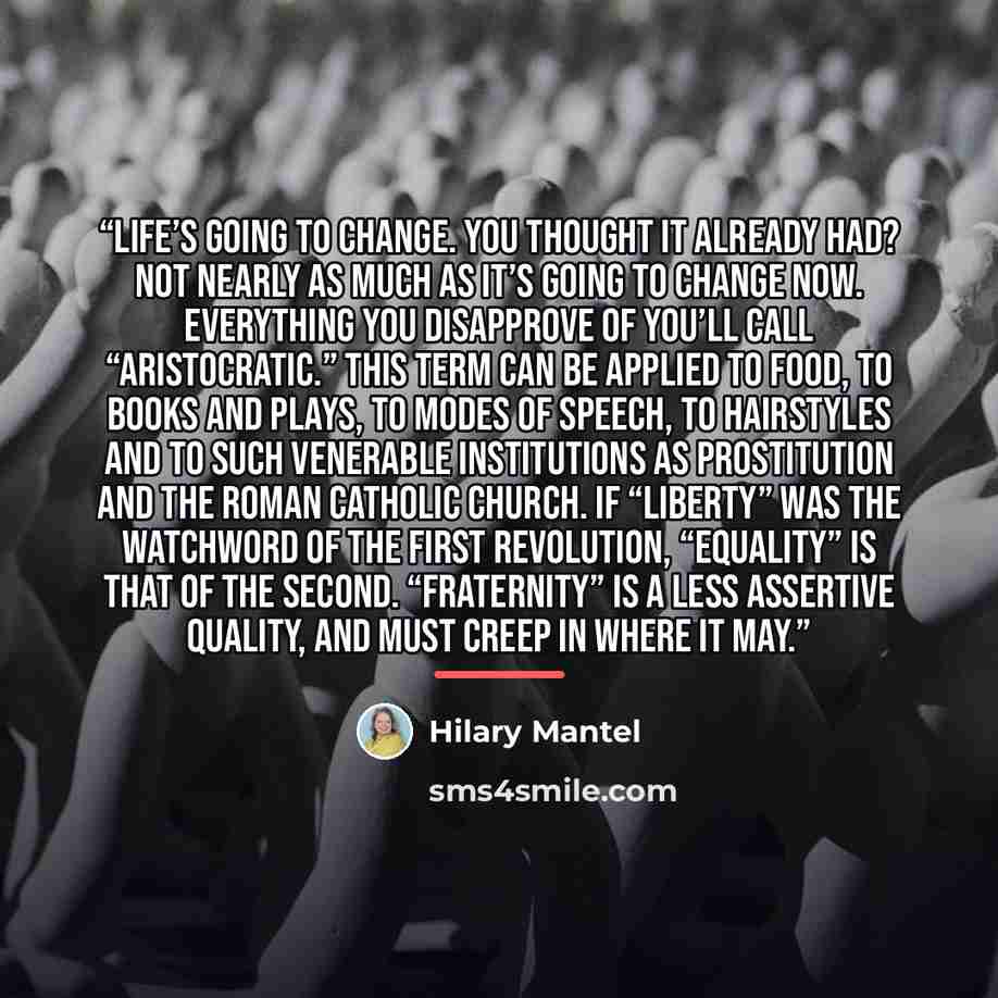 “Life’s going to change. You thought it already had? Not nearly as much as it’s going to change now. Everything you disapprove of you’ll call “aristocratic.” This term can be applied to food, to books and plays, to modes of speech, to hairstyles and to such venerable institutions as prostitution…” quote by Hilary Mantel