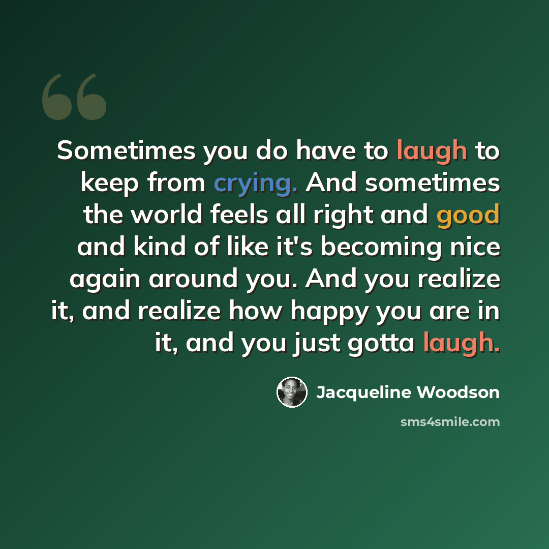 “Sometimes you do have to laugh to keep from crying. And sometimes the world feels all right and good and kind of like it's becoming nice again around you. And you realize it, and realize how happy you are in it, and you just gotta laugh.” quote by Jacqueline Woodson