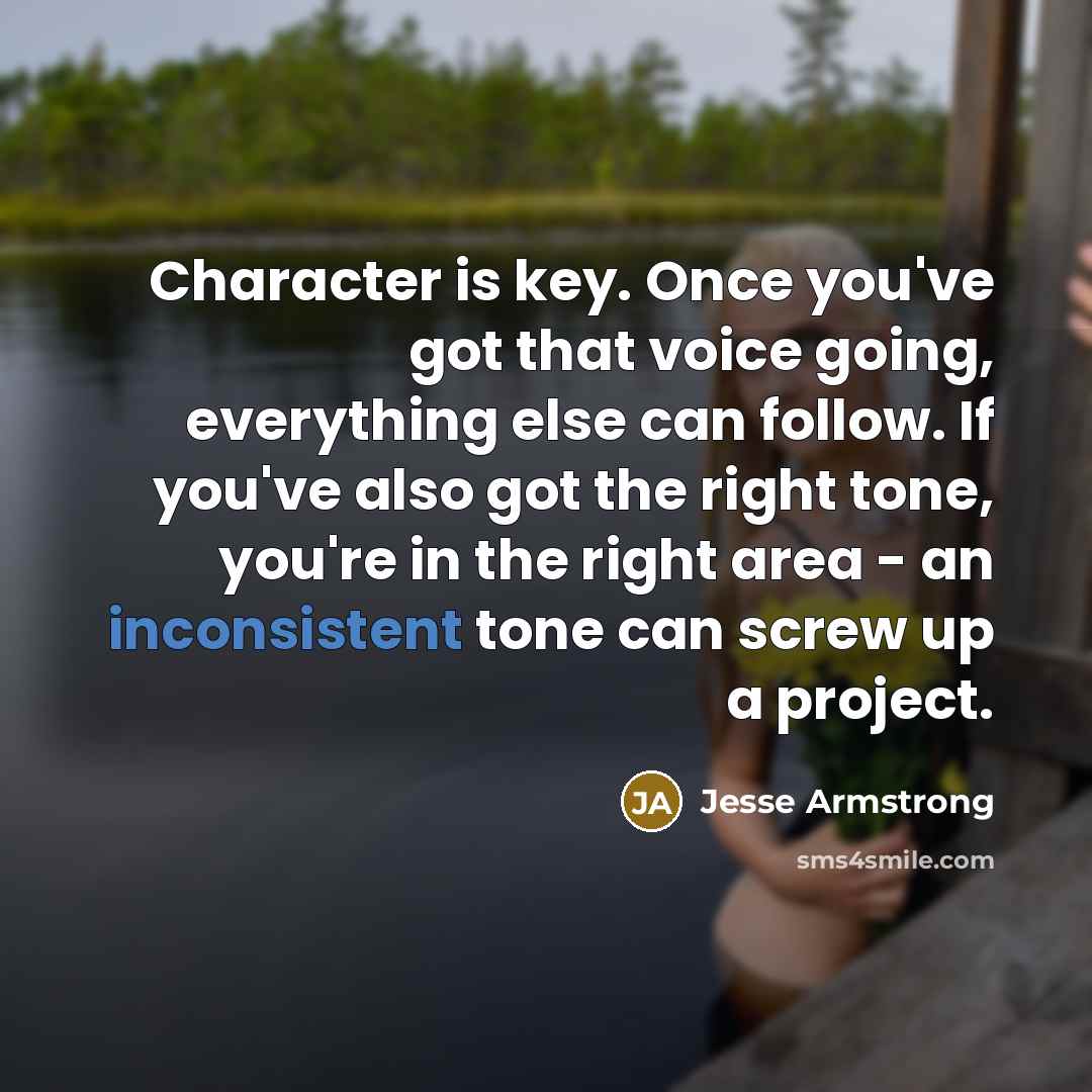 “Character is key. Once you've got that voice going, everything else can follow. If you've also got the right tone, you're in the right area - an inconsistent tone can screw up a project.” quote by Jesse Armstrong