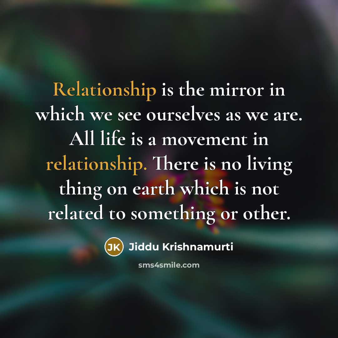 “Relationship is the mirror in which we see ourselves as we are. All life is a movement in relationship. There is no living thing on earth which is not related to something or other.” quote by Jiddu Krishnamurti
