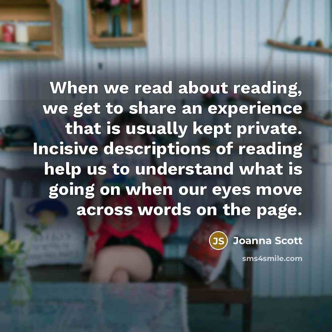 “When we read about reading, we get to share an experience that is usually kept private. Incisive descriptions of reading help us to understand what is going on when our eyes move across words on the page.” quote by Joanna Scott