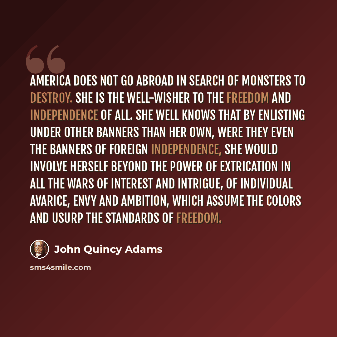“America does not go abroad in search of monsters to destroy. She is the well-wisher to the freedom and independence of all. She well knows that by enlisting under other banners than her own, were they even the banners of foreign independence, she would involve herself beyond the power of…” quote by John Quincy Adams