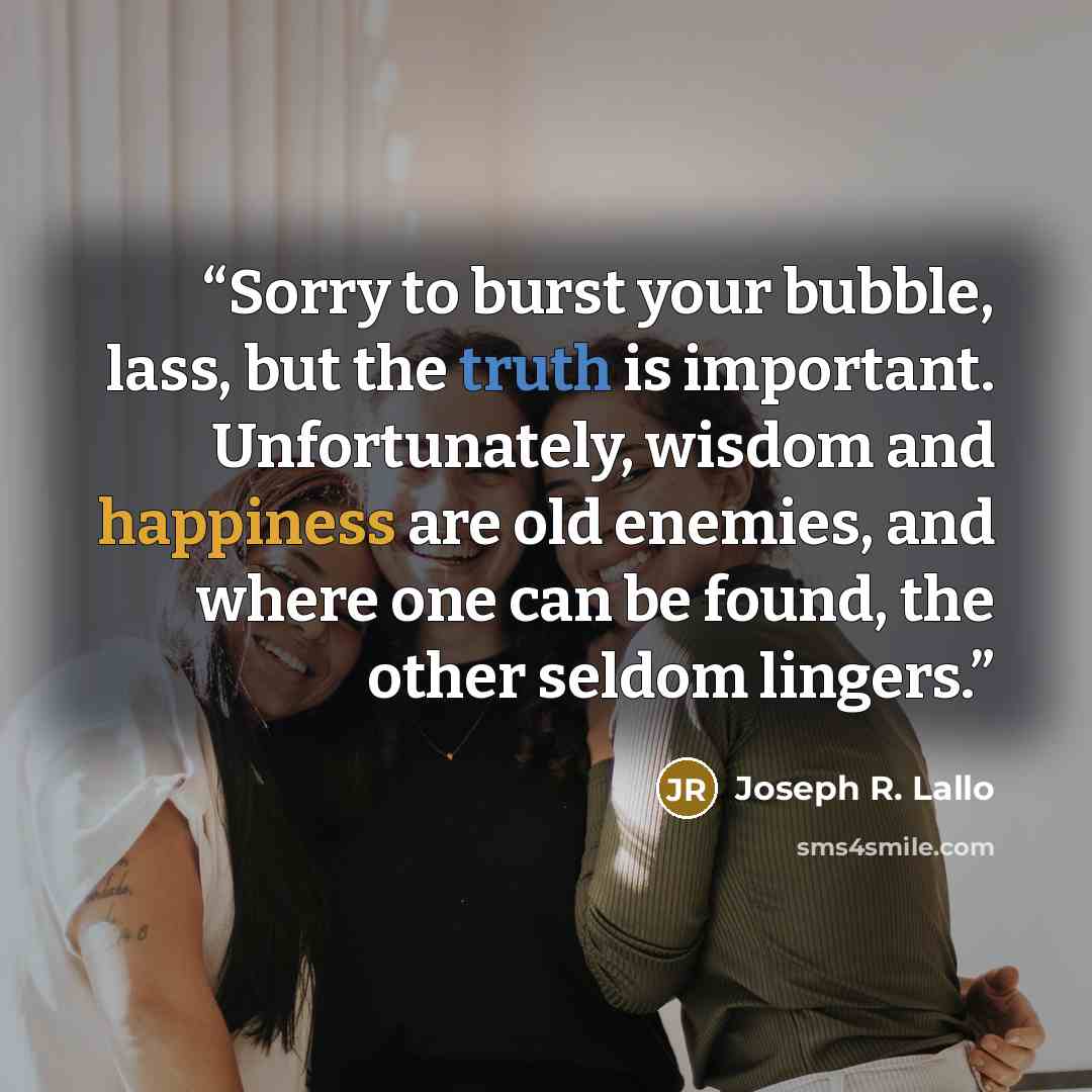 “Sorry to burst your bubble, lass, but the truth is important. Unfortunately, wisdom and happiness are old enemies, and where one can be found, the other seldom lingers.” quote by Joseph R. Lallo