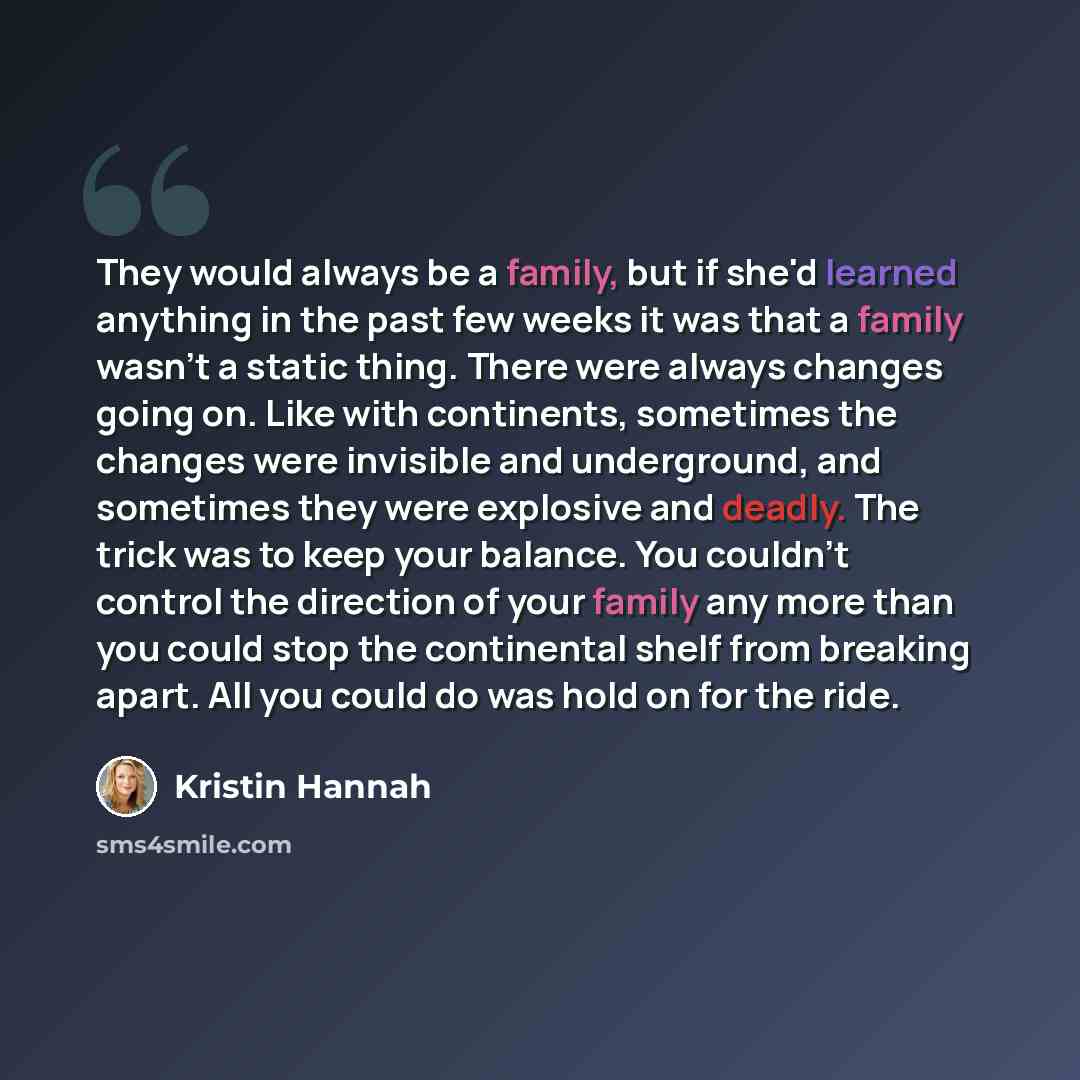 “They would always be a family, but if she'd learned anything in the past few weeks it was that a family wasn't a static thing. There were always changes going on. Like with continents, sometimes the changes were invisible and underground, and sometimes they were explosive and deadly. The trick was…” quote by Kristin Hannah