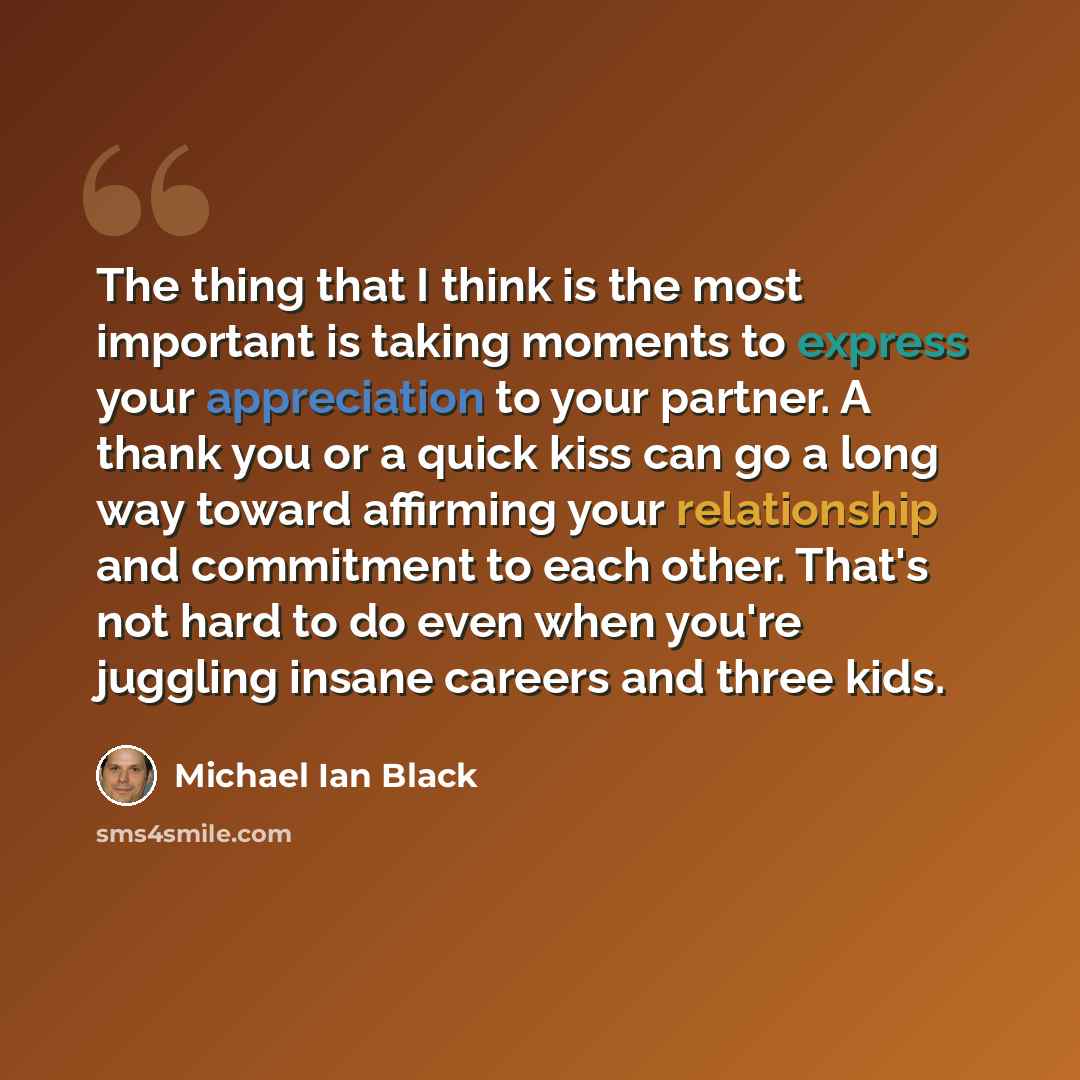 “The thing that I think is the most important is taking moments to express your appreciation to your partner. A thank you or a quick kiss can go a long way toward affirming your relationship and commitment to each other. That's not hard to do even when you're juggling insane careers and three kids.” quote by Michael Ian Black