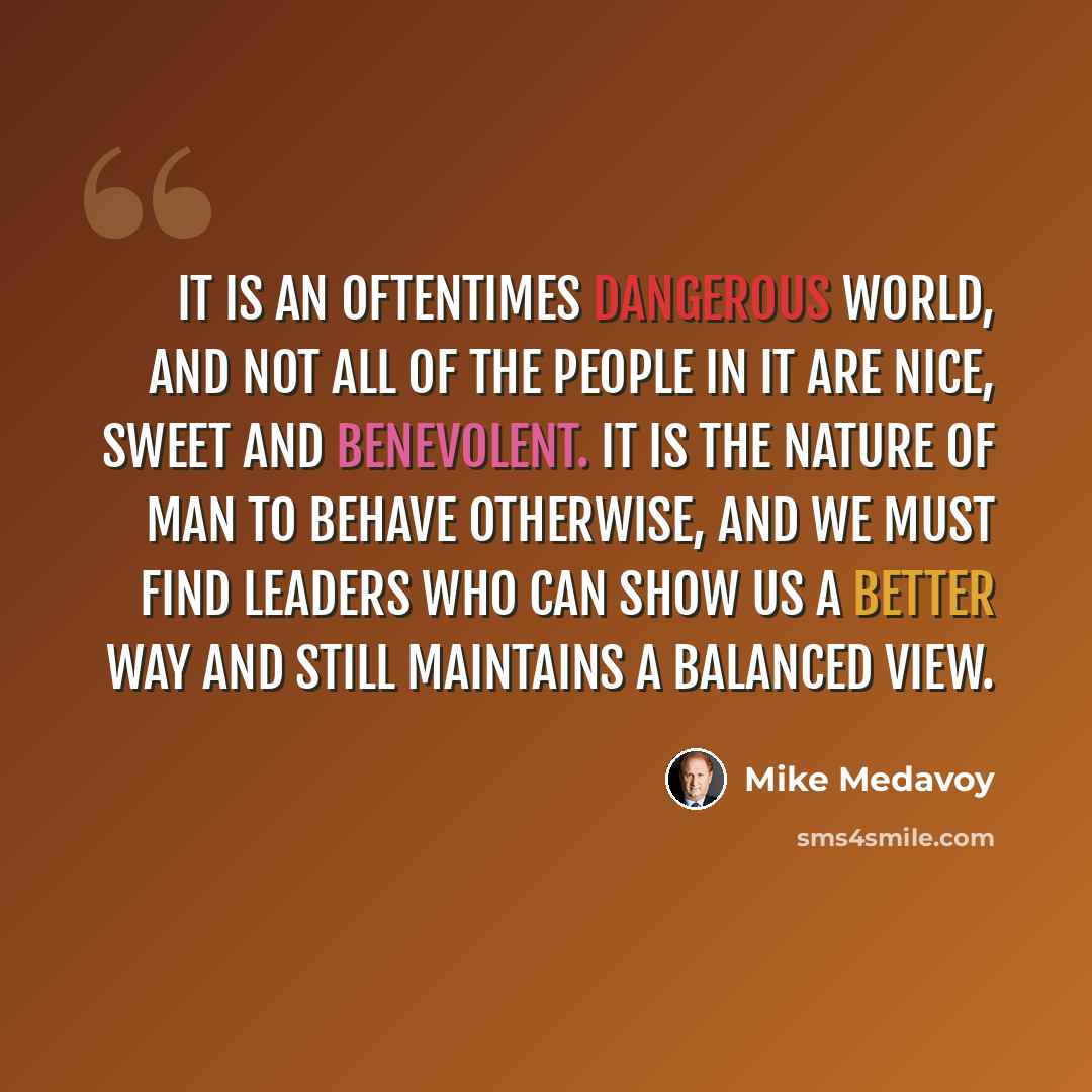 “It is an oftentimes dangerous world, and not all of the people in it are nice, sweet and benevolent. It is the nature of man to behave otherwise, and we must find leaders who can show us a better way and still maintains a balanced view.” quote by Mike Medavoy