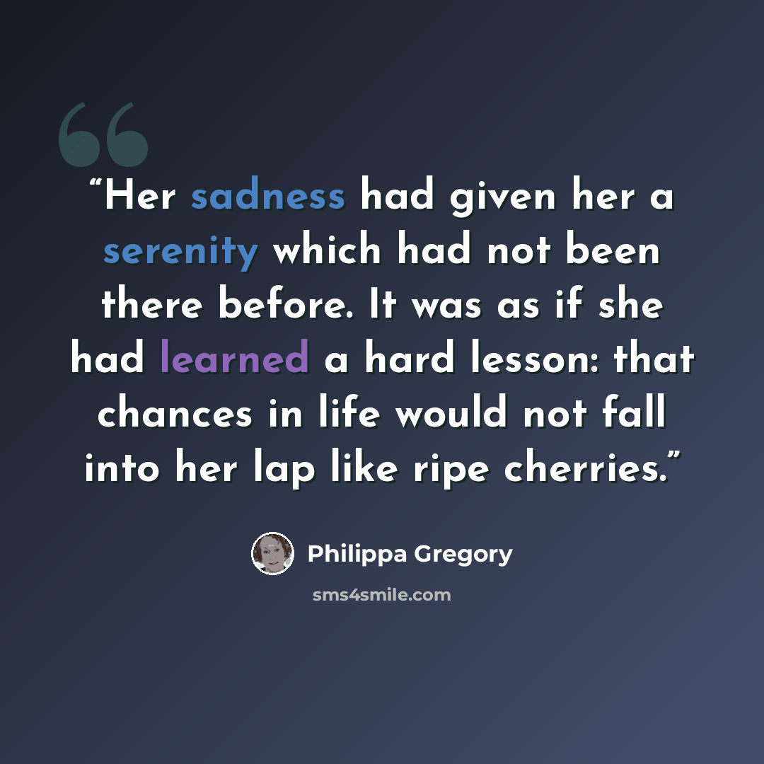 “Her sadness had given her a serenity which had not been there before. It was as if she had learned a hard lesson: that chances in life would not fall into her lap like ripe cherries.” quote by Philippa Gregory