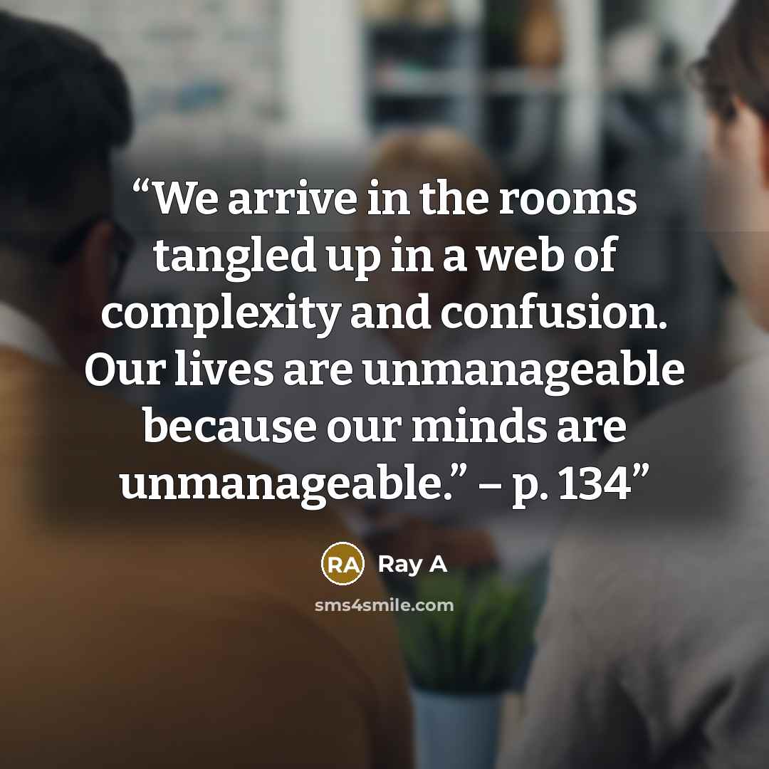 “We arrive in the rooms tangled up in a web of complexity and confusion. Our lives are unmanageable because our minds are unmanageable.” – p. 134” quote by Ray A
