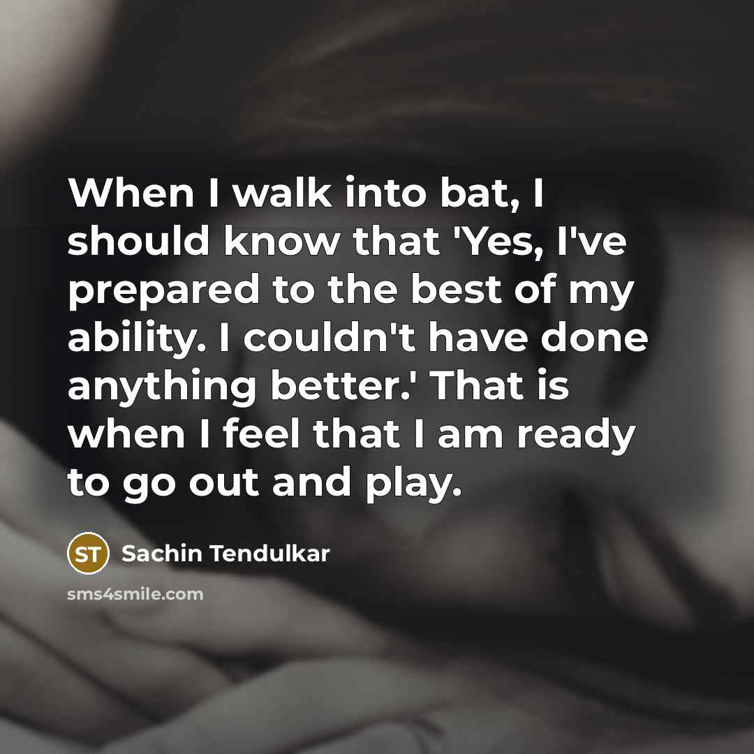 “When I walk into bat, I should know that 'Yes, I've prepared to the best of my ability. I couldn't have done anything better.' That is when I feel that I am ready to go out and play.” quote by Sachin Tendulkar