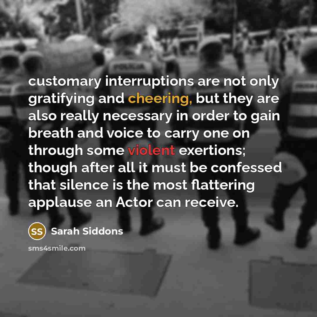 “customary interruptions are not only gratifying and cheering, but they are also really necessary in order to gain breath and voice to carry one on through some violent exertions; though after all it must be confessed that silence is the most flattering applause an Actor can receive.” quote by Sarah Siddons