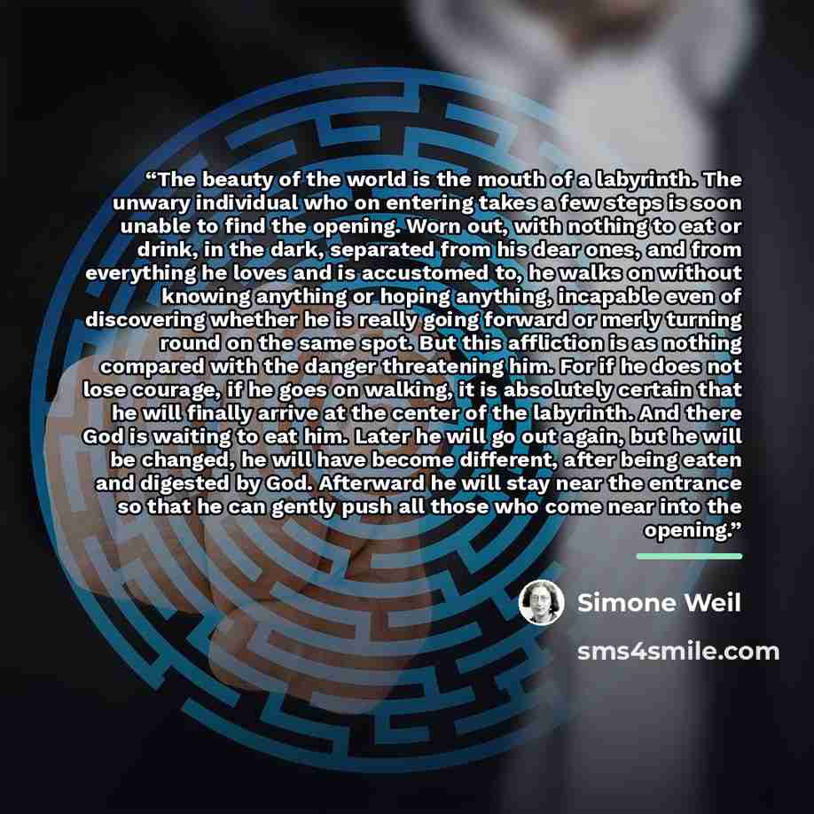 “The beauty of the world is the mouth of a labyrinth. The unwary individual who on entering takes a few steps is soon unable to find the opening. Worn out, with nothing to eat or drink, in the dark, separated from his dear ones, and from everything he loves and is accustomed to, he walks on without…” quote by Simone Weil