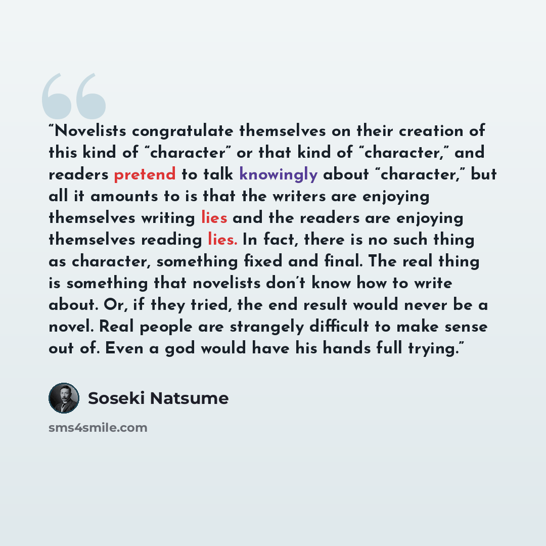 “Novelists congratulate themselves on their creation of this kind of “character” or that kind of “character,” and readers pretend to talk knowingly about “character,” but all it amounts to is that the writers are enjoying themselves writing lies and the readers are enjoying themselves reading lies…” quote by Sōseki Natsume