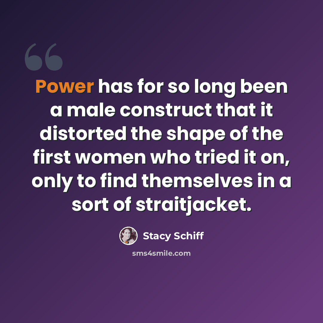 “Power has for so long been a male construct that it distorted the shape of the first women who tried it on, only to find themselves in a sort of straitjacket.” quote by Stacy Schiff