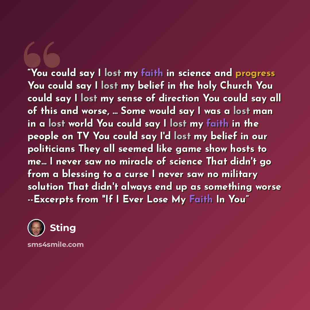 “You could say I lost my faith in science and progress You could say I lost my belief in the holy Church You could say I lost my sense of direction You could say all of this and worse, ... Some would say I was a lost man in a lost world You could say I lost my faith in the people on TV You could…” quote by Sting