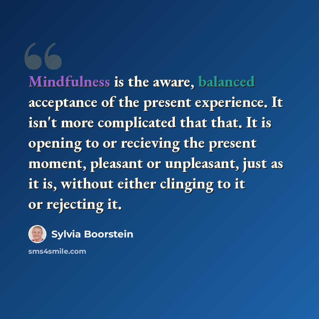 “Mindfulness is the aware, balanced acceptance of the present experience. It isn't more complicated that that. It is opening to or recieving the present moment, pleasant or unpleasant, just as it is, without either clinging to it or rejecting it.” quote by Sylvia Boorstein