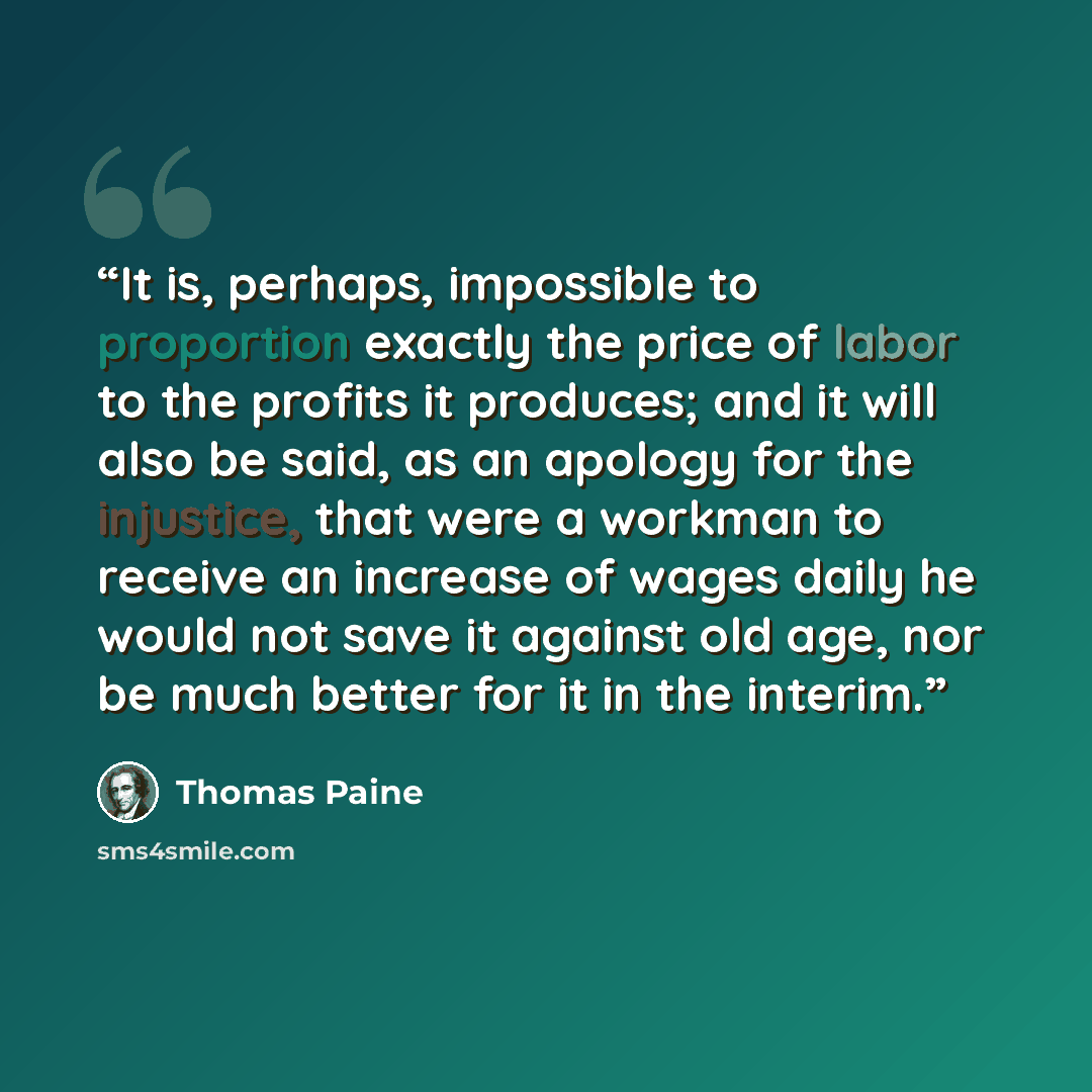 “It is, perhaps, impossible to proportion exactly the price of labor to the profits it produces; and it will also be said, as an apology for the injustice, that were a workman to receive an increase of wages daily he would not save it against old age, nor be much better for it in the interim.” quote by Thomas Paine