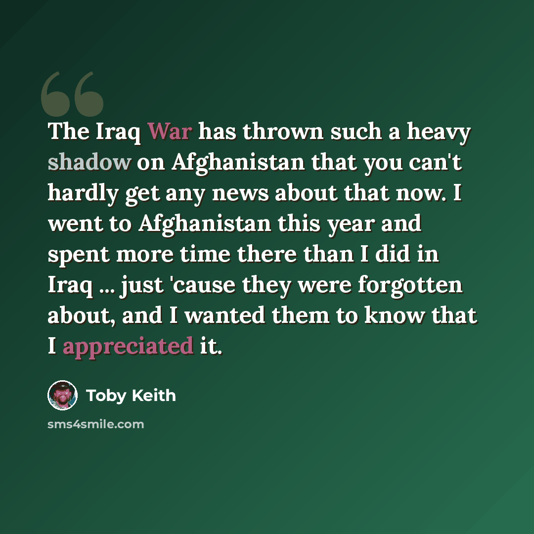 “The Iraq War has thrown such a heavy shadow on Afghanistan that you can't hardly get any news about that now. I went to Afghanistan this year and spent more time there than I did in Iraq ... just 'cause they were forgotten about, and I wanted them to know that I appreciated it.” quote by Toby Keith