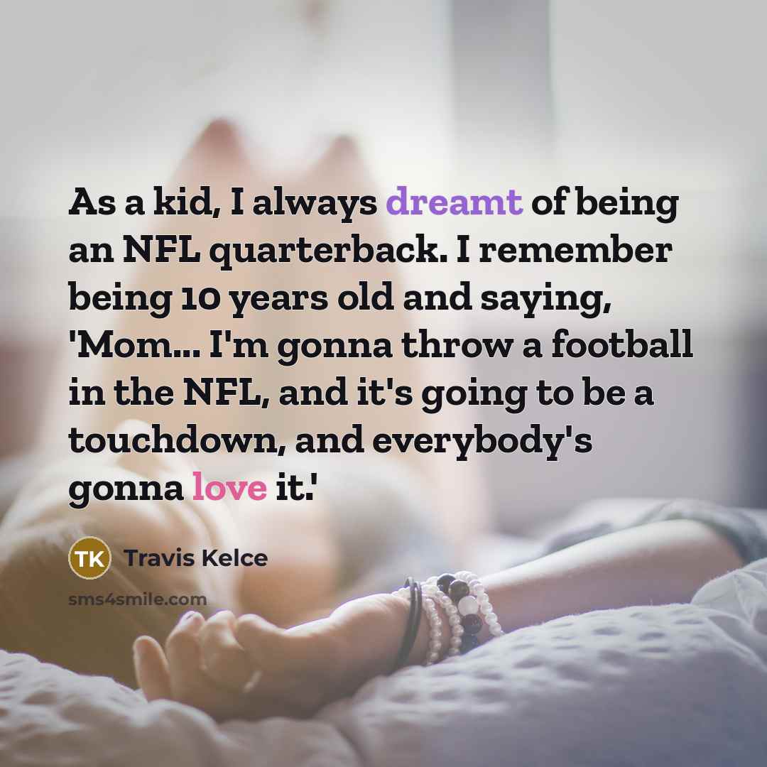“As a kid, I always dreamt of being an NFL quarterback. I remember being 10 years old and saying, 'Mom... I'm gonna throw a football in the NFL, and it's going to be a touchdown, and everybody's gonna love it.'” quote by Travis Kelce