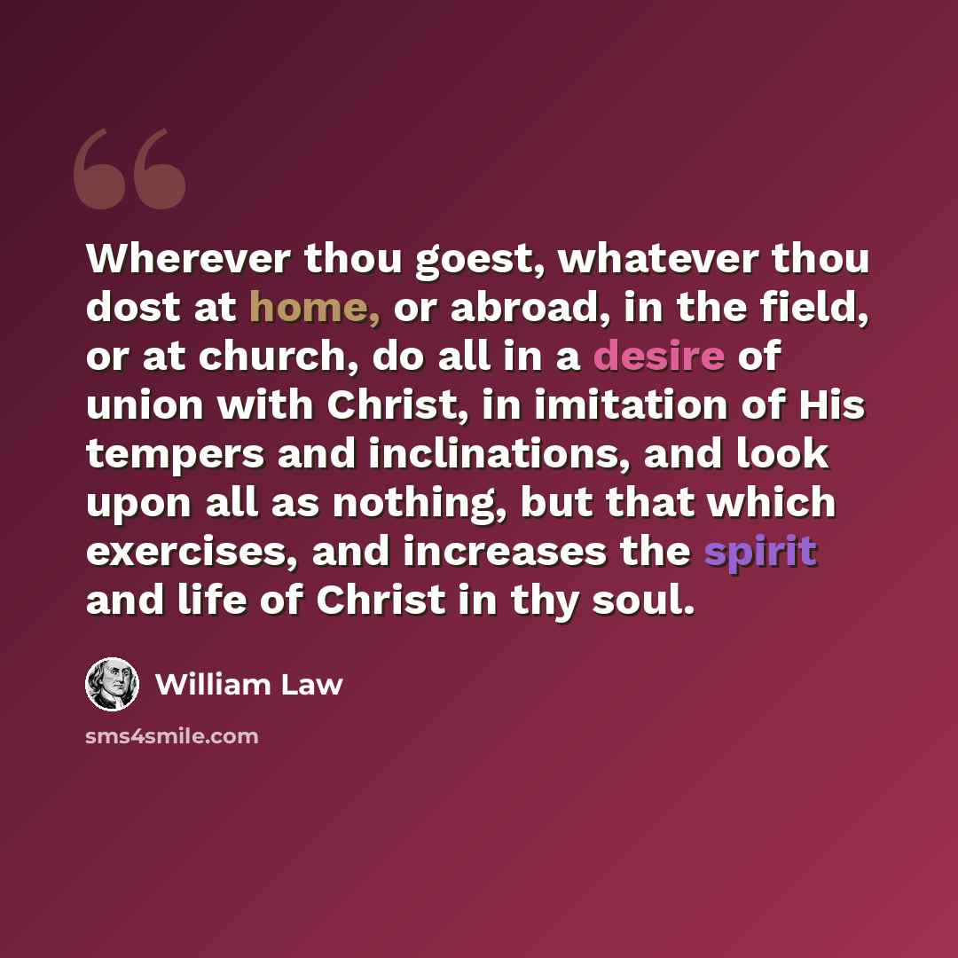 “Wherever thou goest, whatever thou dost at home, or abroad, in the field, or at church, do all in a desire of union with Christ, in imitation of His tempers and inclinations, and look upon all as nothing, but that which exercises, and increases the spirit and life of Christ in thy soul.” quote by William Law