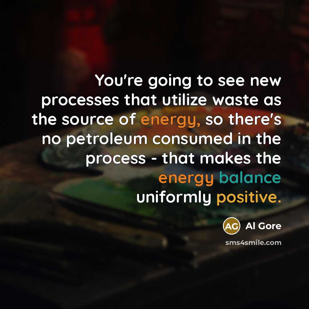 “You're going to see new processes that utilize waste as the source of energy, so there's no petroleum consumed in the process - that makes the energy balance uniformly positive.” quote by Al Gore