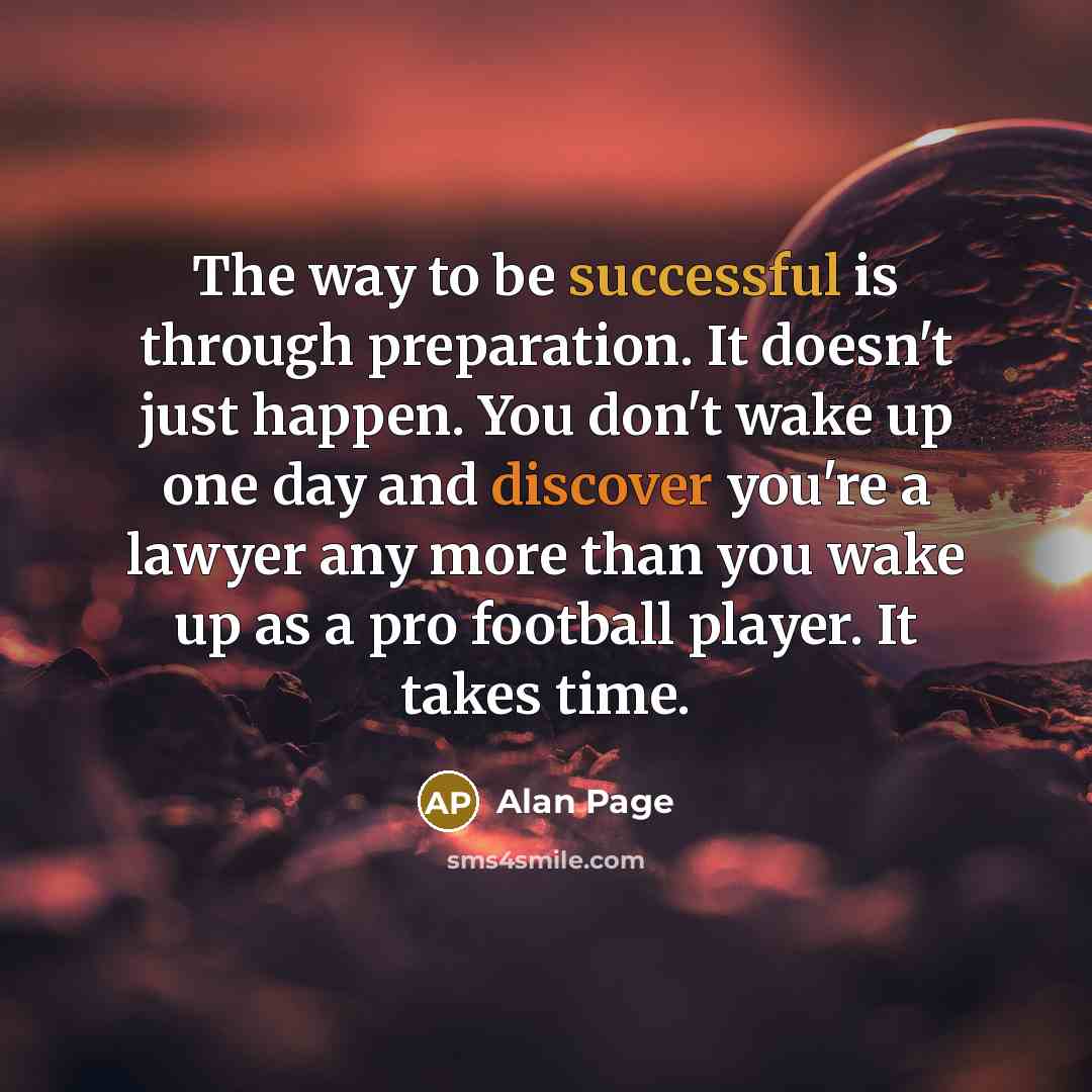 “The way to be successful is through preparation. It doesn't just happen. You don't wake up one day and discover you're a lawyer any more than you wake up as a pro football player. It takes time.” quote by Alan Page