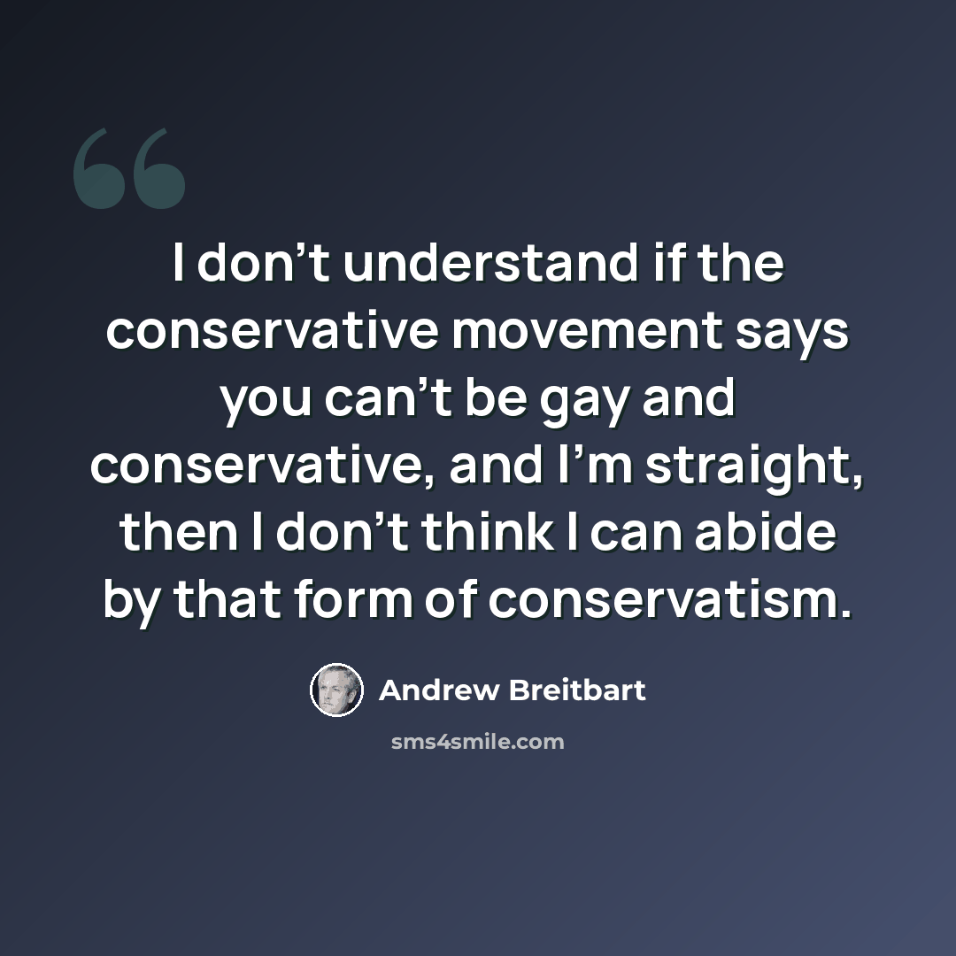 “I don't understand if the conservative movement says you can't be gay and conservative, and I'm straight, then I don't think I can abide by that form of conservatism.” quote by Andrew Breitbart