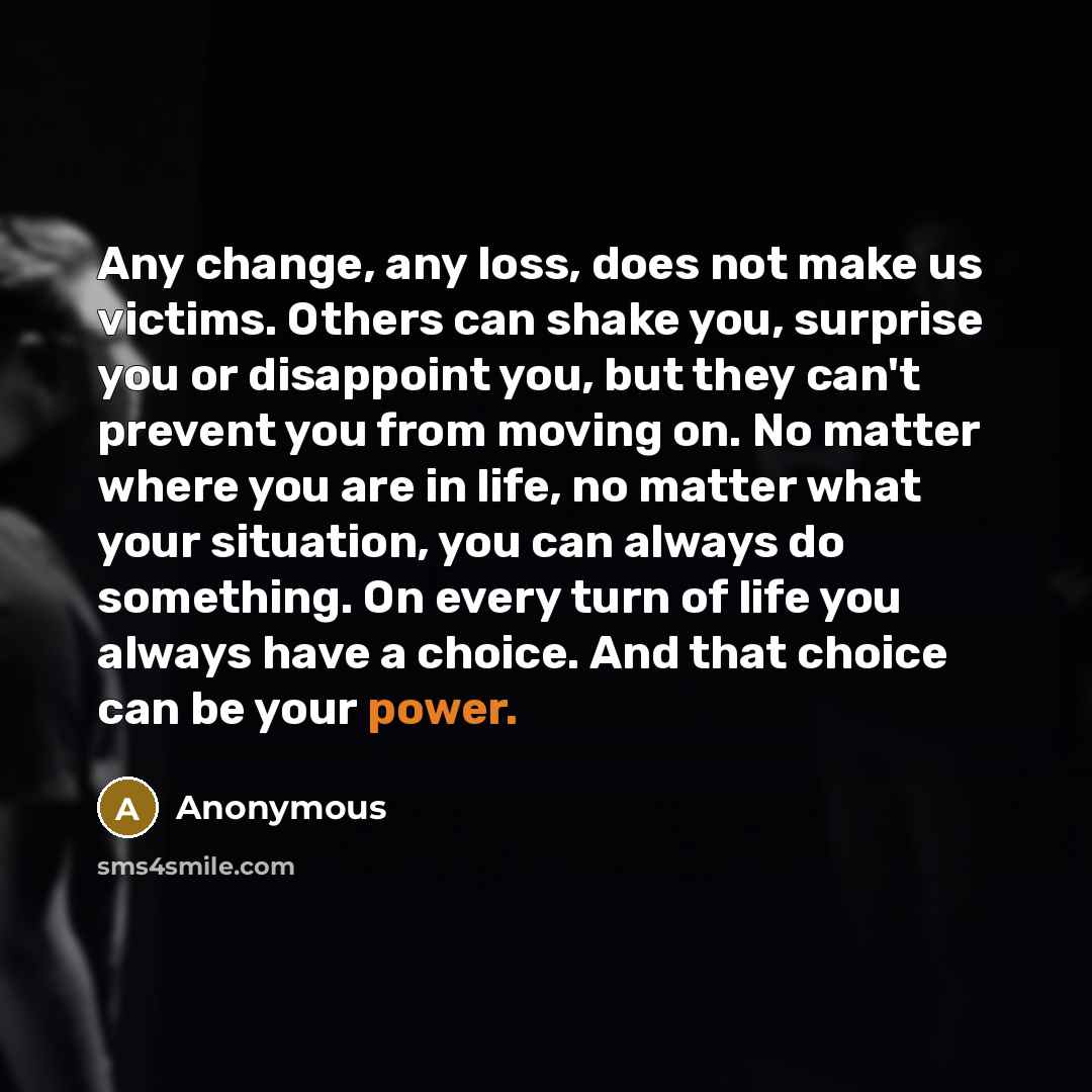 “Any change, any loss, does not make us victims. Others can shake you, surprise you or disappoint you, but they can't prevent you from moving on. No matter where you are in life, no matter what your situation, you can always do something. On every turn of life you always have a choice. And that…” quote by Anonymous
