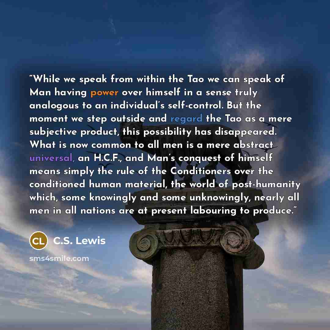 “While we speak from within the Tao we can speak of Man having power over himself in a sense truly analogous to an individual’s self-control. But the moment we step outside and regard the Tao as a mere subjective product, this possibility has disappeared. What is now common to all men is a mere…” quote by C.S. Lewis