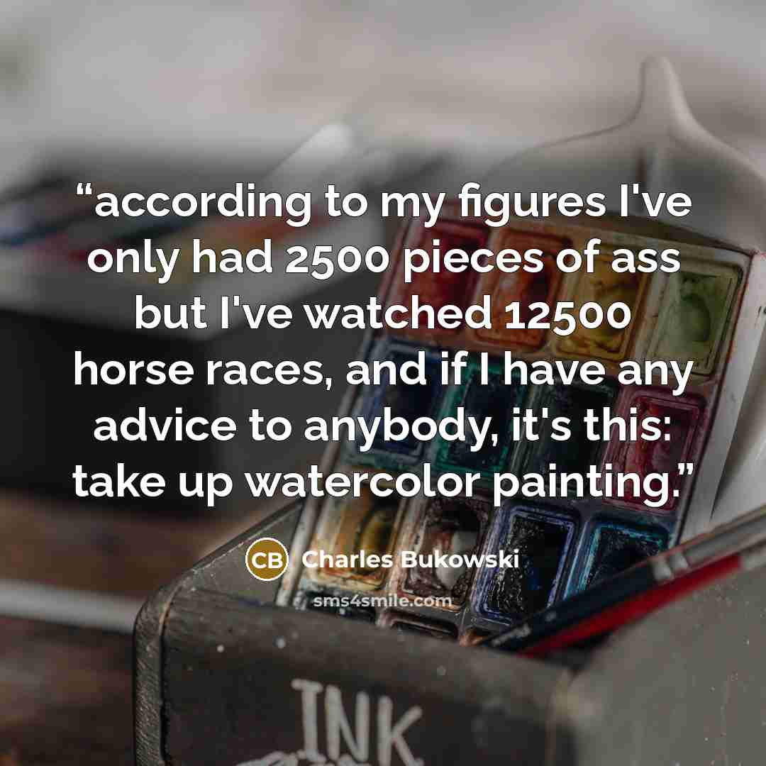 “according to my figures I've only had 2500 pieces of ass but I've watched 12500 horse races, and if I have any advice to anybody, it's this: take up watercolor painting.” quote by Charles Bukowski