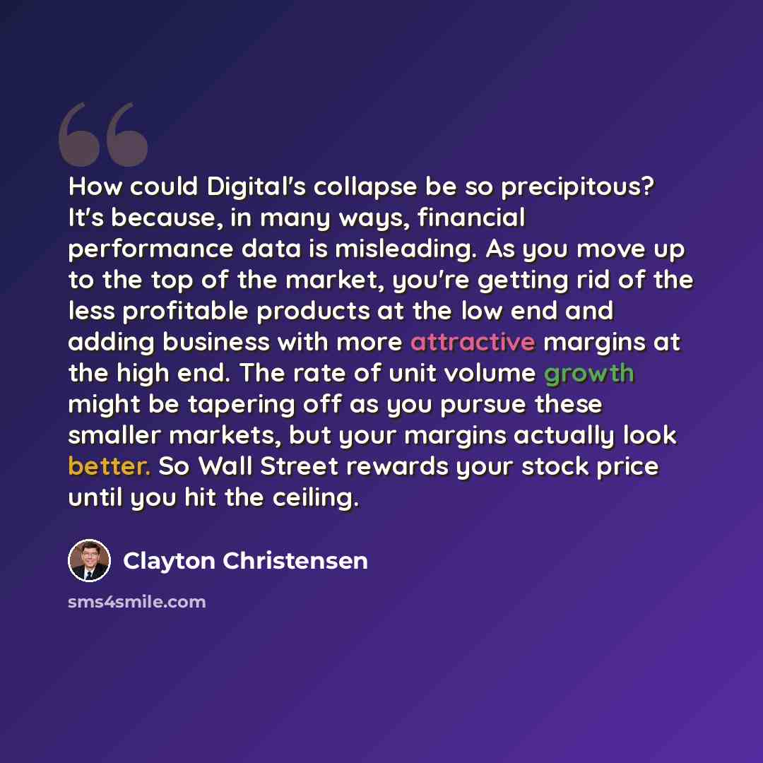 “How could Digital's collapse be so precipitous? It's because, in many ways, financial performance data is misleading. As you move up to the top of the market, you're getting rid of the less profitable products at the low end and adding business with more attractive margins at the high end. The…” quote by Clayton Christensen