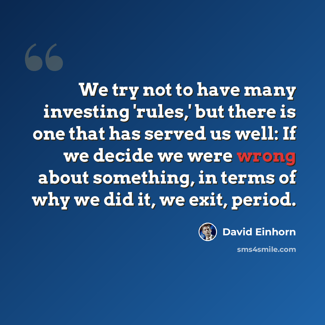 “We try not to have many investing 'rules,' but there is one that has served us well: If we decide we were wrong about something, in terms of why we did it, we exit, period.” quote by David Einhorn
