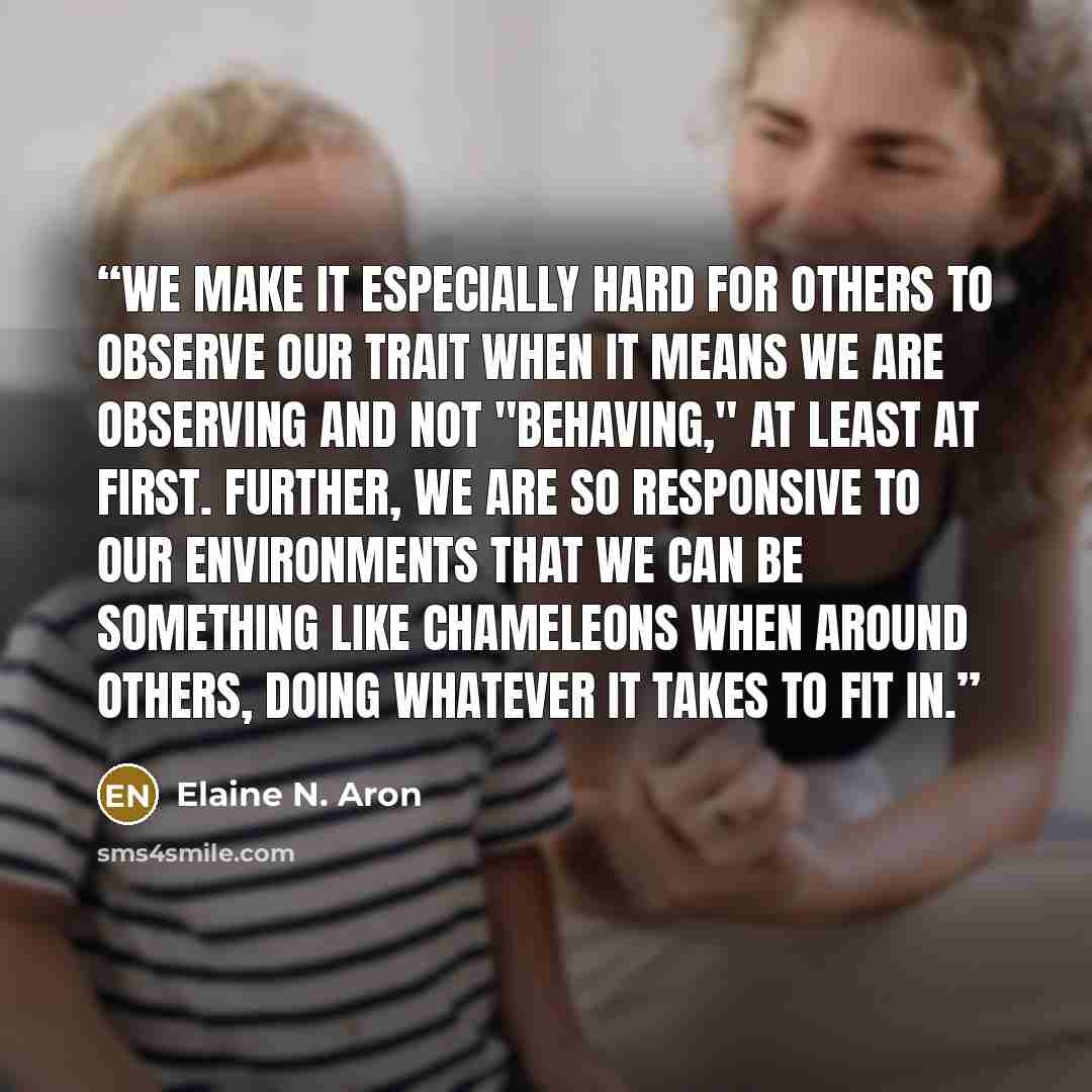 “We make it especially hard for others to observe our trait when it means we are observing and not "behaving," at least at first. Further, we are so responsive to our environments that we can be something like chameleons when around others, doing whatever it takes to fit in.” quote by Elaine N. Aron