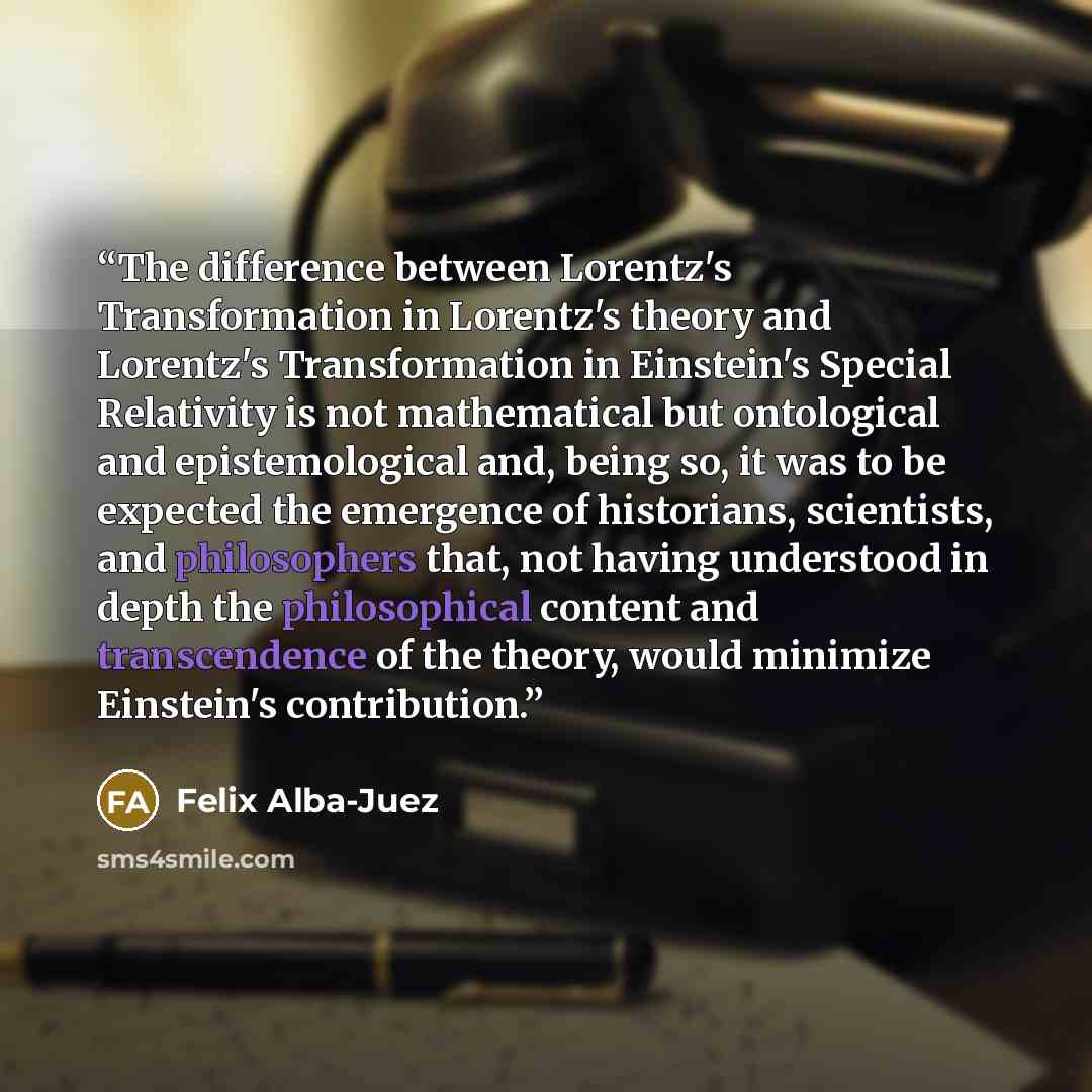 “The difference between Lorentz's Transformation in Lorentz's theory and Lorentz's Transformation in Einstein's Special Relativity is not mathematical but ontological and epistemological and, being so, it was to be expected the emergence of historians, scientists, and philosophers that, not having…” quote by Felix Alba-Juez