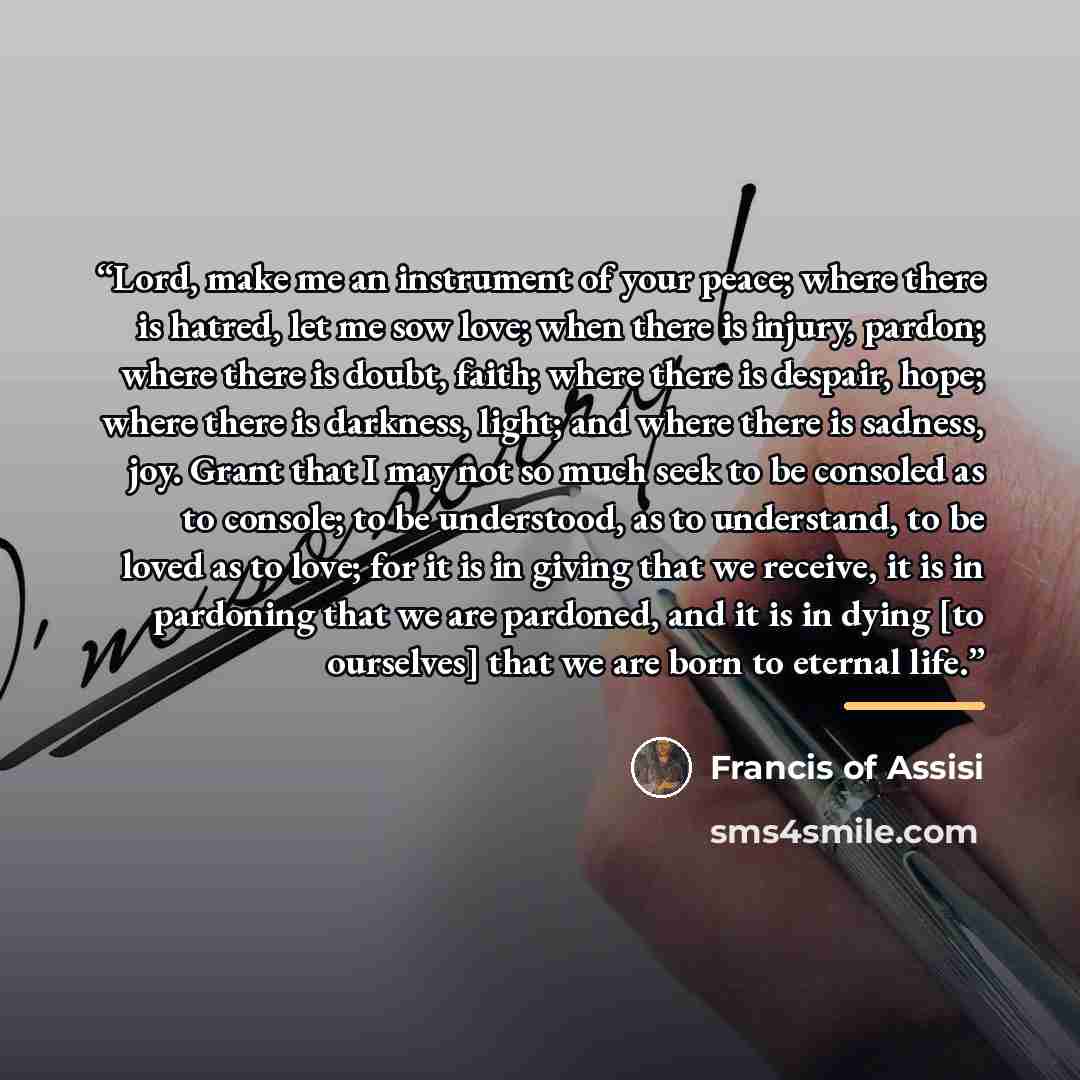 “Lord, make me an instrument of your peace; where there is hatred, let me sow love; when there is injury, pardon; where there is doubt, faith; where there is despair, hope; where there is darkness, light; and where there is sadness, joy. Grant that I may not so much seek to be consoled as to…” quote by Francis Of Assisi