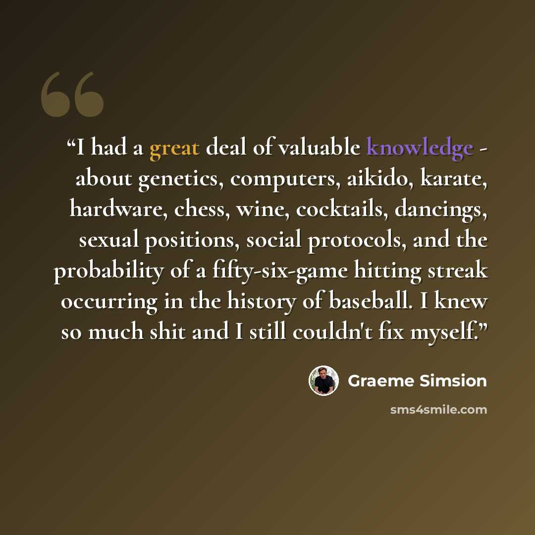 “I had a great deal of valuable knowledge - about genetics, computers, aikido, karate, hardware, chess, wine, cocktails, dancings, sexual positions, social protocols, and the probability of a fifty-six-game hitting streak occurring in the history of baseball. I knew so much shit and I still…” quote by Graeme Simsion