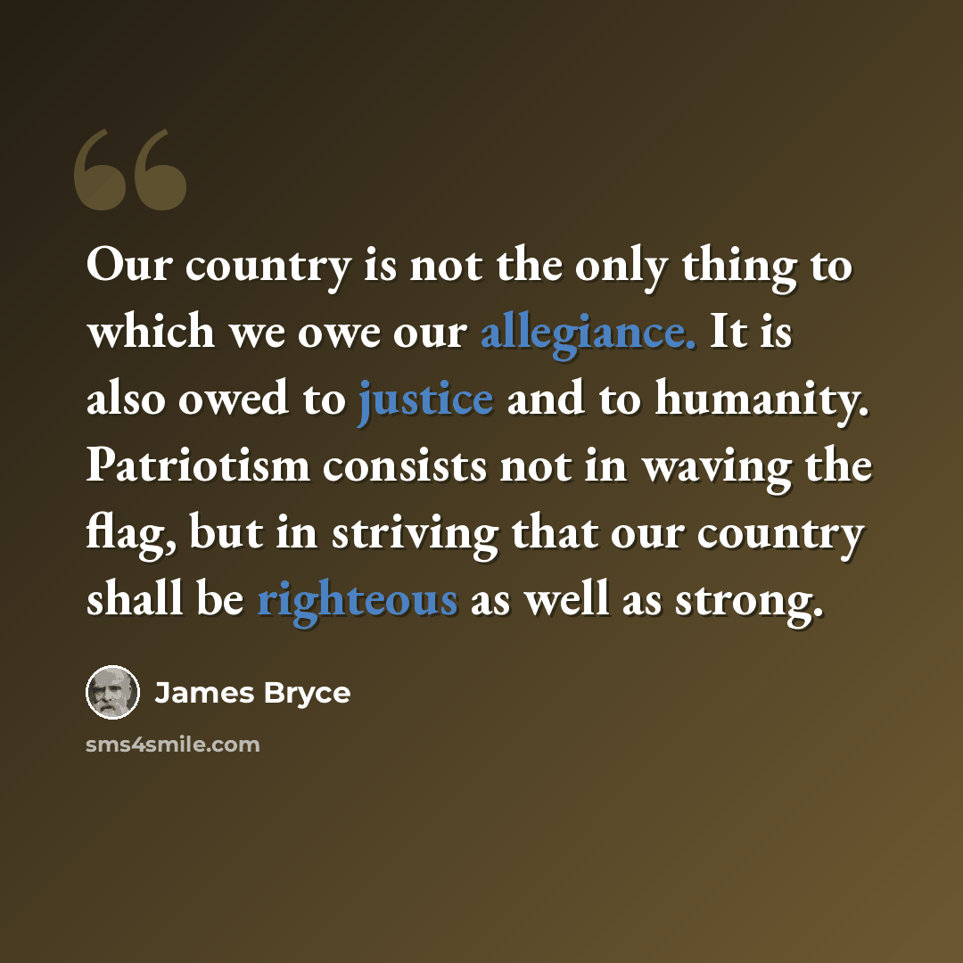 “Our country is not the only thing to which we owe our allegiance. It is also owed to justice and to humanity. Patriotism consists not in waving the flag, but in striving that our country shall be righteous as well as strong.” quote by James Bryce