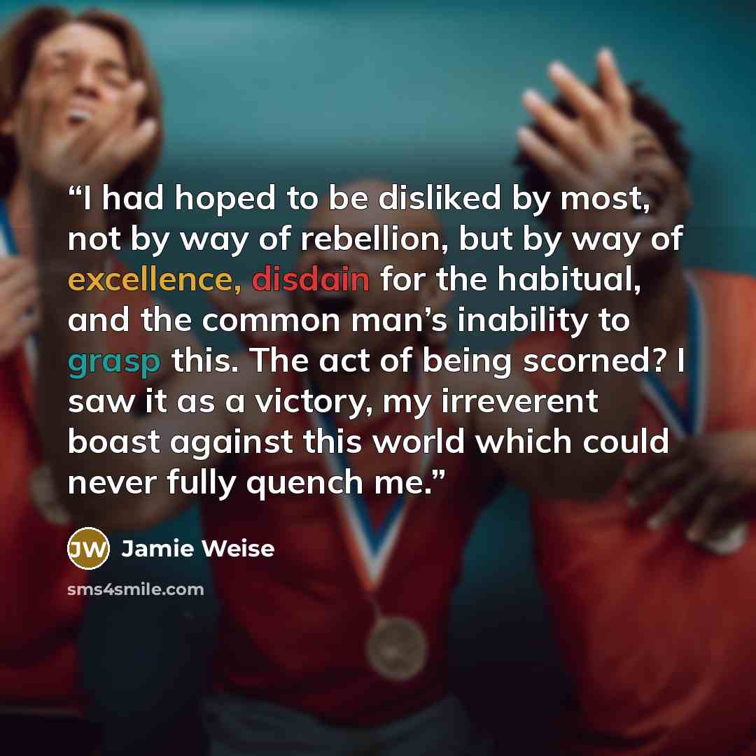 “I had hoped to be disliked by most, not by way of rebellion, but by way of excellence, disdain for the habitual, and the common man’s inability to grasp this. The act of being scorned? I saw it as a victory, my irreverent boast against this world which could never fully quench me.” quote by Jamie Weise