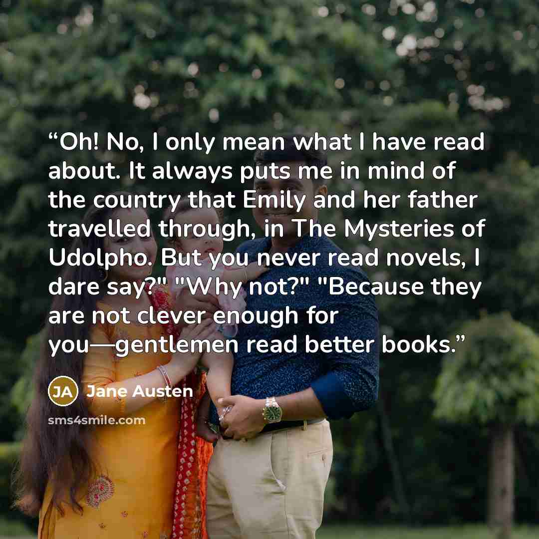 “Oh! No, I only mean what I have read about. It always puts me in mind of the country that Emily and her father travelled through, in The Mysteries of Udolpho. But you never read novels, I dare say?" "Why not?" "Because they are not clever enough for you—gentlemen read better books.” quote by Jane Austen